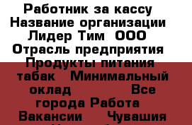 Работник за кассу › Название организации ­ Лидер Тим, ООО › Отрасль предприятия ­ Продукты питания, табак › Минимальный оклад ­ 22 400 - Все города Работа » Вакансии   . Чувашия респ.,Новочебоксарск г.